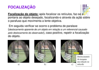 FOCALIZAÇÃO
Focalização do objeto: após focalizar os retículos, faz-se a
pontaria ao objeto desejado, focalizando-o através da ação sobre
o parafuso que movimenta a lente objetiva.
Em seguida verificar se ocorre o problema de paralaxe
(deslocamento aparente de um objeto em relação a um referencial causado
pelo deslocamento do observador), caso positivo, repetir a focalização
do objeto.
 
