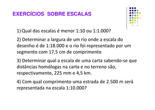 EXERCÍCIOS SOBRE ESCALAS
1) Qual das escalas é menor 1:10 ou 1:1.000?
2) Determinar a largura de um rio onde a escala do
desenho é de 1:18.000 e o rio foi representado por um
segmento com 17,5 cm de comprimento.
3) Determinar qual a escala de uma carta sabendo-se que
distâncias homólogas na carta e no terreno são,
respectivamente, 225 mm e 4,5 km.
4) Com qual comprimento uma estrada de 2.500 m será
representada na escala 1:10.000?
 