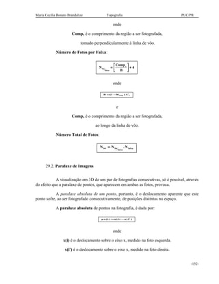 Maria Cecília Bonato Brandalize Topografia PUC/PR
onde
Compy é o comprimento da região a ser fotografada,
tomado perpendicularmente à linha de vôo.
Número de Fotos por Faixa:
N
Comp
B
fot
faixa
x
=



 + 4
onde
B R Clong t= −( ).1
e
Compx é o comprimento da região a ser fotografada,
ao longo da linha de vôo.
Número Total de Fotos:
N N Ntot fot
faixa
faixa= .
29.2. Paralaxe de Imagens
A visualização em 3D de um par de fotografias consecutivas, só é possível, através
do efeito que a paralaxe de pontos, que aparecem em ambas as fotos, provoca.
A paralaxe absoluta de um ponto, portanto, é o deslocamento aparente que este
ponto sofre, ao ser fotografado consecutivamente, de posições distintas no espaço.
A paralaxe absoluta de pontos na fotografia, é dada por:
px i x i x i( ) ( ) ( ' )= −
onde
x(i) é o deslocamento sobre o eixo x, medido na foto esquerda.
x(i') é o deslocamento sobre o eixo x, medido na foto direita.
-152-
 