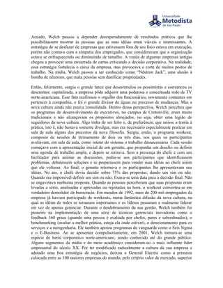 Acuado, Welch passou a depender desesperadamente de resultados práticos que lhe
possibilitassem mostrar às pessoas que as suas idéias eram viáveis e interessantes. A
estratégia de se desfazer de empresas que estivessem fora de seu foco estava em execução,
porém não contava com a simpatia dos empregados, que consideravam que a organização
estava se enfraquecendo ou diminuindo de tamalho. A venda de algumas empresas antigas
chegou a provocar uma enxurrada de cartas criticando a decisão corporativa. Na realidade,
essa estratégia fortalecia o caixa da empresa, mas provocava o corte de muitos postos de
trabalho. Na mídia, Welch passou a ser conhecido como “Nêutron Jack”, uma alusão à
bomba de nêutrons, que mata pessoas sem danificar propriedades.

Então, felizmente, surgiu o grande lance que desestimulou os pessimistas e convenceu os
descrentes: capitalizada, a empresa pôde adquirir uma poderosa e conceituada rede de TV
norte-americana. Esse fato reafirmou o orgulho dos funcionários, novamente contentes em
pertencer à companhia, e foi o grande divisor de águas no processo de mudanças. Mas a
nova cultura ainda não estava consolidada. Dentro dessa perspectiva, Welch percebeu que
os programas de desenvolvimento de executivos, no campus de Crotonville, eram muito
tradicionais e não alcançavam os propósitos almejados, ou seja, obter uma legião de
seguidores da nova cultura. Algo tinha de ser feito e, de preferência, que unisse a teoria à
prática, isto é, não bastava somente divulgar, mas era necessário especialmente praticar em
sala de aula alguns dos preceitos da nova filosofia. Surgiu, então, o programa workout,
composto de sessões de treinamento de dois ou três dias, nos quais os participantes
avaliavam, em sala de aula, como retirar do sistema o trabalho desnecessário. Cada sessão
começava com a apresentação inicial de um gerente, que propunha um desafio ou definia
uma agenda de trabalho ampla, e depois se retirava. Sem a presença do chefe e com um
facilitador para animar as discussões, pedia-se aos participantes que identificassem
problemas, debatessem soluções e se preparassem para vender suas idéias ao chefe assim
que ele voltasse. Ao final, o gerente retornava e os participantes lhe apresentavam sua
idéias. No ato, o chefe devia decidir sobre 75% das propostas, dando um sim ou não.
Quando era impossível definir um sim ou não, fixava-se uma data para a decisão final. Não
se engavetava nenhuma proposta. Quando as pessoas perceberam que suas propostas eram
levadas a sério, analisadas e aprovadas ou rejeitadas na hora, o workout converteu-se em
verdadeiro demolidor da burocracia. Em meados de 1992, mais de 200 mil empregados da
empresa já haviam participado de workouts, numa fantástica difusão da nova cultura, na
qual as idéias de todos se tornaram importantes e os líderes passaram a realmente liderar
em vez de apenas gerenciar. Durante o desdobramento da sua gestão, Welch também foi
pioneiro na implementação de uma série de técnicas gerenciais inovadoras como o
feedback 360 graus (quando uma pessoa é avaliada por chefes, pares e subordinados), o
benchmarking (avaliar a melhor prática, esteja ela onde estiver), o direcionamento para os
serviços e a reengenharia. Ele também apoiou programas de vanguarda como o Seis Sigma
e o E-Business. Ao se aposentar compulsoriamente, em 2001, Welch tornara-se uma
espécie de herói corporativo norte-americano, sendo conhecido até do grande público.
Alguns segmentos da mídia e do meio acadêmico consideram-no o mais influente líder
empresarial do século XX. Por ter modificado radicalmente a cultura da sua empresa e
adotado uma boa estratégia de negócios, deixou a General Electric como a primeira
colocada entre as 100 maiores empresas do mundo, pelo critério valor de mercado, superior
 