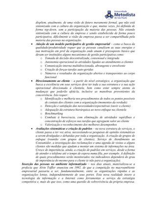 dispõem, atualmente, de uma visão de futuro meramente formal, que não está
           sintonizada com a cultura da organização e que, muitas vezes, foi definida de
           forma top-down, sem a participação da maioria das pessoas. Não estando
           sintonizada com a cultura da empresa e sendo estabelecida de forma pouco
           participativa, dificilmente a visão da empresa passa a ser compartilhada pela
           maioria das pessoas na organização.
       • Adoção de um modelo participativo de gestão empresarial – como a busca da
           qualidade/produtividade requer que as pessoas canalizem as suas energias e
           sua motivação em prol da organização onde atuam é pressuposto básico que
           devam ser instituídos alguns mecanismos de gestão participativa como:
               o Tomada de decisão descentralizada, consensual e integrada
               o Autonomia operacional às atividades ligadas ao atendimento a clientes
               o Comunicação interna multidirecionada, abrangente e envolvente
               o Criação de forças-tarefas auto-geridas
               o Números e resultados da organização abertos e transparentes ao corpo
                   funcional
       • Direcionamento ao cliente – a partir do nível estratégico, a organização que
           busca a excelência em seus serviços deve ter toda a sua estrutura e a sua ação
           operacional direcionada à clientela, bem como estar sempre atenta às
           mudanças que poderão afetá-la, inclusive as manobras provenientes da
           concorrência. Isto requer:
               o Identificação e melhoria nos procedimentos de todos os pontos possíveis
                   de contato dos clientes com a organização (momentos da verdade)
               o Detecção e satisfação das necessidades/expectativas (ouvir o cliente)
               o Adequação da estrutura hierárquica ao novo enfoque na clientela
               o Benchmarking
               o Combate à burocracia, com eliminação de atividades supérfluas e
                   concentração de esforços nas tarefas que agreguem valor ao cliente
               o Valorização e reconhecimento dos melhores desempenhos
       • Avaliações sistemáticas e criação de padrões – na nova estrutura de serviços, o
           cliente passa a ter voz ativa, necessitando-se pesquisas de opinião sistemáticas
           a serem divulgadas e debatidas por toda a organização. A criação de grupos de
           enfoque (reunião com grupos de clientes), Serviço de Atendimento ao
           Consumidor, a investigação das reclamações e uma agenda de visitas a alguns
           clientes são medidas que ajudam a montar um sistema de informações na área.
           Cresce de importância, ainda, a criação de padrões em serviços, desde a forma
           de atender o telefone até o tempo de espera numa fila, por exemplo. A definição
           de quais procedimentos serão monitorados via indicadores dependerá do grau
           de importância do mesmo para o cliente (e não para a organização).
Inserção das pessoas no ambiente informatizado – nos dias atuais, materializou-se a
profecia que Alvin Toffler enunciou em 1992, de que a competição no macroambiente
empresarial passaria a ser, fundamentalmente, entre as organizações rápidas e as
organizações lentas, independentemente de seus portes. Esta nova realidade insere a
tecnologia da informação e a Internet como ferramentas a serviço da estratégia
competitiva e, mais do que isso, como uma questão de sobrevivência da própria empresa.
 