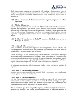 Sendo indutoras da mudança, a tecnologia da informação e a Internet devem estar ao
abrigo de um tipo de cultura organizacional na qual os valores ligados a esse admirável
mundo novo estejam devidamente internalizados e sejam professados no dia-a-dia da
organização”.

1.1.1   Filme o nascimento da Motorola mostra uma empresa que percebe os valores
        adjacentes.

1.2     Missão, visão e credos
Embora seja moda promover uma reunião para definir missão, visão e credos ou valores, a
realidade pura e simples é que missão, visão e credos já estão definidos culturalmente e
sofrem grande influência de facetas como Força Motriz e Ideologia Central da empresa, que
vimos na aula passada. Uma empresa com força motriz de crescimento e lucro vai estar
enganando a si própria se afirmar em sua missão que seu objetivo é “melhorar a vida das
pessoas”.

1.2.1   O filme “O nascimento da Kellog’s” mostra a influência dos credos na
        formação da empresa.


1.3 Estratégias, decisões e processos
Neste nível básico, é assim que a empresa se posiciona perante o mundo. Este é o lado
visível da empresa, como ela define suas estratégias, que estratégias são essas, como ela
toma decisões e como estrutura os seus processos.

Embora a estratégia de uma empresa pareça ser absolutamente circunstancial, ditada por
necessidades imediatas do mercado, a realidade é muito mais complexa. Em muitos casos
envolvendo grandes corporações, a estratégia da empresa é algo que remonta à sua origem,
ao momento mesmo da sua criação, à decisão inicial que levou o empreendedor a fundar o
negócio, desenvolver um produto, lutar pela sua execução e colocá-lo à venda.

As estratégias empresariais estão intimamente ligadas à visão e credo do fundador da
empresa.

1.3.1 O filme “O nascimento do McDonald’s”
... mostra uma empresa que definiu sua estratégia desde o nascimento, uma estratégia que
começa agora a dar sinais de esgotamento.

1.3.2 O filme “O nascimento da Gilette”
... é uma claríssima demonstração de como o fundador da empresa definiu sua estratégia
antes mesmo de criar a empresa, a partir de sua visão de mundo, estratégia essa que é
mantida até os dias de hoje. Embora essa definição cultural tenha sido a responsável pelo
grande sucesso da empresa, pode significar, também, a ruína.

Para os executivos que atuam em grandes empresas, conhecer a origem da companhia, a
estratégia que remonta a essa origem e como isso influencia as atividades presentes da
 