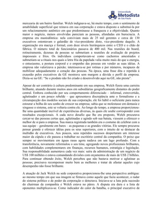 mercearia de um bairro familiar. Welch indignava-se, há muito tempo, com o sentimento de
amabilidade superficial que reinava em sua corporação e estava disposto a substituí-la por
um relacionamento autêntico em que predominasse a franqueza e a objetividade. Quanto
maior o negócio, menos envolvidas pareciam as pessoas, afundadas em burocracia. A
empresa era mastodôntica: nela conviviam mais de 25 mil gerentes e cerca de 130
executivos ostentavam o galardão de vice-presidente disto, vice-presidente daquilo. A
organização era maciça e formal, com doze níveis hierárquicos entre o CEO e o chão de
fábrica. O número total de funcionários passava de 400 mil. Nas reuniões do board,
rotineiramente, dezenas de pessoas se submetiam a reuniões de avaliação de projetos
impessoais e frios. Os indivíduos comportavam-se como cachorros amestrados e
submetiam-se a rituais nos quais a letra fria da papelada valia muito mais do que a energia,
o entusiasmo, a postura corporal e o empenho das pessoas em vender as suas idéias. A
empresa não valorizava a paixão; interessava-se por rotinas e por números, incapazes de
mobilizar adequadamente o coração das pessoas. Na época, uma frase dita e repetida à
exaustão pelos executivos da GE mostrava sem margem a dúvida o perfil da empresa.
Dizia-se na GE: “Se o produto não foi criado e desenvolvido aqui na GE, não presta”.

Apesar de ser contrário à cultura predominante em sua empresa, Welch fizera uma carreira
brilhante, atuando durante muitos anos em subsidiárias geograficamente distantes do poder
central. Embora conhecido por seu comportamento diferenciado – informal, extrovertido,
aglutinador e um pouco rebelde – que apresentava discrepância ante o formalismo e a
circunspecção dos modelos sociais de sua corporação, ele foi hábil o suficiente para nunca
estourar a bolha do seu sonho de crescer na empresa; sabia que se molestasse em demasia e
xingasse o sistema, este se voltaria contra ele. Ao longo do tempo, a empresa proporcionou-
lhe uma quantidade incrível de experiências diversas, às quais ele soube corresponder com
resultados excepcionais. A cada novo desafio que lhe era proposto, Welch procurava
cercar-se das pessoas certas que, aglutinadas e agindo sob sua batuta, viessem a oferecer o
melhor de si para a empresa. Sua marca registrada também era o costume de celebrar com a
sua equipe – geralmente em bares – as pequenas e as grandes vitórias. Ele sempre procurou
pensar grande e oferecer idéias para os seus superiores, com o intuito de se destacar da
multidão de executivos. Aos poucos, seus repetidos sucessos despertaram um interesse
maior da cúpula e ele passou a trabalhar no escritório central da companhia. O peixe que
sempre se movimentara em águas rasas agora nadava em um lago profundo. Com a
transferência, novamente reformulou o seu time, agregando novos profissionais brilhantes,
com habilidades complementares em finanças, recursos humanos, estratégia e legislação.
Sua responsabilidade aumentava cada vez mais: saíra da administração de um negócio de
US$ 100 milhões e estava comandando divisões com orçamentos de mais de US$ 2 bilhões.
Para continuar obtendo êxito, Welch percebeu que não bastava motivar e aglutinar as
pessoas; precisava recompensar muito bem as melhores e tratar de afastar aqueles cujo
desempenho não fosse brilhante.

A atuação de Jack Welch na sede corporativa proporcionou-lhe uma perspectiva ambígua:
ao mesmo tempo em que sua imagem se firmava como aquele que fazia acontecer, o radar
do sistema político e de poder da corporação o detectava. Iniciava-se a luta pela sucessão
do chairman da companhia e Welch estava no páreo. A disputa era dura e a lista de
oponentes multiplicava-se. Como indicador do calor da batalha, o principal executivo de
 