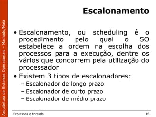 Processos e threads 16
Escalonamento
• Escalonamento, ou scheduling é o
procedimento pelo qual o SO
estabelece a ordem na escolha dos
processos para a execução, dentre os
vários que concorrem pela utilização do
processador
• Existem 3 tipos de escalonadores:
– Escalonador de longo prazo
– Escalonador de curto prazo
– Escalonador de médio prazo
 