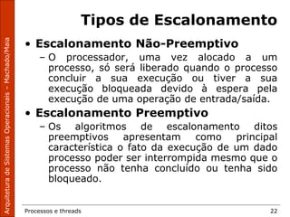 Processos e threads 22
Tipos de Escalonamento
• Escalonamento Não-Preemptivo
– O processador, uma vez alocado a um
processo, só será liberado quando o processo
concluir a sua execução ou tiver a sua
execução bloqueada devido à espera pela
execução de uma operação de entrada/saída.
• Escalonamento Preemptivo
– Os algoritmos de escalonamento ditos
preemptivos apresentam como principal
característica o fato da execução de um dado
processo poder ser interrompida mesmo que o
processo não tenha concluído ou tenha sido
bloqueado.
 