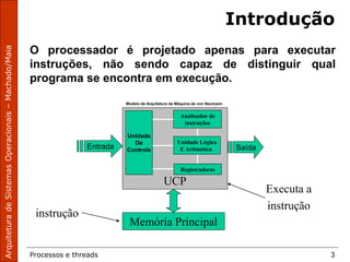 Processos e threads 3
O processador é projetado apenas para executar
instruções, não sendo capaz de distinguir qual
programa se encontra em execução.
UCP
Unidade
De
Controle
Analisador de
instruções
Registradores
Unidade Lógica
E Aritmética
Memória Principal
Entrada Saída
instrução
Executa a
instrução
Modelo de Arquitetura da Máquina de von Neumann
Introdução
 