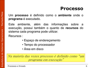 Processos e threads 6
Processo
Um processo é definido como o ambiente onde o
programa é executado.
Este ambiente, além das informações sobre a
execução, possui também o quanto de recursos do
sistema cada programa pode utilizar.
Recursos :
• Espaço de endereçamento
• Tempo do processador
• Área em disco
Na maioria das vezes processo é definido como “um
programa em execução”
 