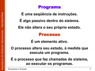 Processos e threads 7
Programa
É uma seqüência de instruções.
É algo passivo dentro do sistema.
Ele não altera o seu próprio estado.
Processo
É um elemento ativo.
O processo altera seu estado, à medida que
executa um programa.
É o processo que faz chamadas de sistema,
ao executar os programas.
 