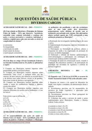 50 QUESTÕES DE SAÚDE PÚBLICA
DIVERSOS CARGOS
WWW.CONCURSEIRODASAUDE.COM.BR Página 10
AUXILIAR DE SAÚDE BUCAL – 2011 – PERSONA
42) Com relação as Diretrizes e Princípios do Sistema
Único de Saúde – SUS, que descreve: “assistência,
entendida como conjunto articulado e contínuo das
ações e serviços preventivos e curativos, individuais e
coletivos, exigidos para cada caso em todos os níveis de
complexidade do sistema”
a) autonomia.
b) integralidade.
c) promoção da saúde.
d) prevenção da doença.
e) participação comunitária.
AUXILIAR DE SAÚDE BUCAL – 2011 – PERSONA
43) Com Base no Artigo 156 da Constituição Federal e
na Emenda Constitucional no 29, analise as afirmativas
a seguir:
I- Compete aos Municípios instituir impostos sobre
propriedade predial e territorial urbana.
II- Compete aos Municípios instituir impostos sobre
transmissão "inter vivos", a qualquer título, por ato
oneroso, de bens imóveis, por natureza ou acessão física,
e de direitos reais sobre imóveis, exceto os de garantia,
bem como cessão de direitos a sua aquisição
III- Compete aos Municípios instituir impostos sobre
vendas a varejo de combustíveis líquidos e gasosos,
exceto óleo diesel.
IV- Compete aos Municípios instituir impostos com
alíquotas diferentes de acordo com a localização e o uso
do imóvel
Está correto o que se afirma em
a) I e II.
b) I e III.
c) III e IV.
d) I, II e IV.
e) II, III e IV.
AUXILIAR DE SAÚDE BUCAL – 2011 – PERSONA
44) As responsabilidades das ações em saúde no
Sistema Único de Saúde – SUS é partilhado pelas três
esferas de poderes o Federal, o Estadual e o Municipal.
As atribuições são partilhadas e não são excludentes
entre si, mas cada poder deve desenvolver,
primariamente, ações distintas de acordo com as
atribuições preconizadas pelo sistema. Das alternativas
abaixo assinale aquela que NÃO corresponde a uma
atribuição primária ao Município?
a) Realização das investigações epidemiológicas de casos
e surtos.
b) Implementação de programas especiais formulados no
âmbito estadual.
c) Participação na formulação de políticas, planos e
programas de saúde e na organização da prestação de
serviços, no âmbito municipal.
d) Elaboração e difusão de boletins epidemiológicos
(retro-alimentação) e participação em estratégias de
comunicação social no âmbito municipal.
e) Promoção de ações de comunicação social, visando à
ampliação da consciência sanitária e da participação da
população nas atividades de vigilância e controle de
doenças e agravos.
CIRURGIÃO DENTISTA – 2011 – PL
CONSULTORIA
45) Segundo o art. 2°°°° da Lei no 8.142/90, os recursos do
Fundo Nacional de Saude (FNS) serão alocados como:
I. Despesas de custeio e de capital do Ministério da
Saúde, seus órgãos e entidades, da administração direta e
indireta.
II. Investimentos previstos em lei orçamentária, de
iniciativa do Poder Legislativo e aprovados pelo
Congresso Nacional.
III. Investimentos previstos no Plano quinquenal do
Ministério da Saúde.
IV. Cobertura das ações e serviços de saúde a serem
implementados pelos Municípios, Estados e Distrito
Federal. Estão corretos:
a) somente os itens I, II e IV.
b) somente os itens I, II e III.
c) somente o item III esta incorreto.
d) somente os itens II e IV.
e) todos os itens estão corretos.
 