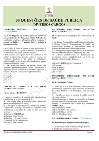 50 QUESTÕES DE SAÚDE PÚBLICA
DIVERSOS CARGOS
WWW.CONCURSEIRODASAUDE.COM.BR Página 11
CIRURGIÃO DENTISTA – 2011 – PL
CONSULTORIA
46) A Lei Orgânica da Saúde estabeleceu atribuições
comuns da União, dos Estados do Distrito Federal e dos
Municípios. Analise as afirmativas abaixo e marque V
quando verdadeiro e F quando falso e assinale a
alternativa correta:
( ) A União se limita a expedir normas gerais sobre o
sistema nacional de Vigilância Sanitária, definindo-o e
coordenando-o em todo o território nacional;
( ) Os Estados tem o poder-dever de coordenar e, em
caráter complementar, executar ações e serviços da
Vigilância Sanitária e de saúde do trabalhador,
suplementando, nesses setores, a legislação sobre normas
gerais expedidas pela União;
( ) Os Municípios podem, na mesma medida dos
interesses predominantemente locais, suplementar a
legislação federal e estadual no tocante a aplicação e
execução de ações e serviços de vigilância sanitária.
a) V, V, F.
b) V, V, V.
c) F, V, V.
d) V, F, F.
e) V, F, V.
ENFERMEIRO ESPECIALISTA EM SAÚDE
MENTAL -2010 – COTEC
47) Em relação à Lei 8.080/90:
I - todos os prestadores de serviços estão subordinados a
essa lei e não só os integrantes do SUS.
II - essa dispõe sobre as condições para a promoção,
prestação e recuperação da saúde.
III - ela regula a participação da comunidade no SUS,
assegurando a existência de instâncias colegiadas como
conferências e conselhos de saúde nos três níveis de
governo.
A alternativa CORRETA é
A) Somente II está correta.
B) Somente I e II estão corretas.
C) Somente II e III estão corretas.
D) I, II e III estão corretas.
ENFERMEIRO ESPECIALISTA EM SAÚDE
MENTAL -2010 – COTEC
48) No processo de constituição do Sistema Único de
Saúde:
I - um decreto Presidencial antecedeu o mesmo e instituiu
o Sistema Único e Descentralizado de Saúde que
desconcentrou recursos e descentralizou parte do
processo decisório para o âmbito dos estados.
II - desempenhou papel importante na 8ª Conferência
Nacional de Saúde, realizada em Brasília, em 1986.
III - houve predominância da participação dos
movimentos sociais estimulados pela Lei 8.142 que
defendia a democratização da saúde.
Está(ão) CORRETA(S) a(s) afirmativa(s)
A) II, apenas.
B) I e II, apenas.
C) I e III, apenas.
D) I, II e III.
ENFERMEIRO ESPECIALISTA EM SAÚDE
MENTAL -2010 – COTEC
49) A Constituição Federal:
I - prevê que o SUS será financiado, com recursos do
orçamento da Seguridade Social, da União, dos Estados,
do Distrito Federal e dos Municípios, além de outras
fontes.
II - classifica as ações e serviços de saúde como de
relevância pública.
III - estabelece que as ações e serviços públicos de saúde
integram uma rede regionalizada e hierarquizada.
Assinale a alternativa que contém a(s) resposta(s)
CORRETA(S).
A) Somente I está correta.
B) Somente I e III estão corretas.
C) Somente III está correta.
D) I, II e III estão corretas.
ENFERMEIRO DO PSF – 2010 - CONSULPLAN
50) São atribuições da vigilância epidemiológica:
I. Auxiliar no desenvolvimento de serviços de saúde.
II. Estabelecer medidas preventivas.
 