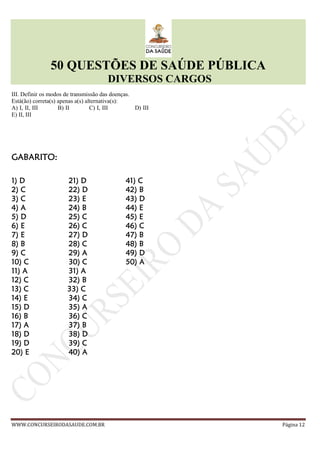 50 QUESTÕES DE SAÚDE PÚBLICA
DIVERSOS CARGOS
WWW.CONCURSEIRODASAUDE.COM.BR Página 12
III. Definir os modos de transmissão das doenças.
Está(ão) correta(s) apenas a(s) alternativa(s):
A) I, II, III B) II C) I, III D) III
E) II, III
GABARITO:GABARITO:GABARITO:GABARITO:
1) D1) D1) D1) D 21)21)21)21) DDDD 41)41)41)41) CCCC
2) C2) C2) C2) C 22)22)22)22) DDDD 42)42)42)42) BBBB
3)3)3)3) CCCC 23)23)23)23) EEEE 43)43)43)43) DDDD
4)4)4)4) AAAA 24)24)24)24) BBBB 44)44)44)44) EEEE
5)5)5)5) DDDD 25)25)25)25) CCCC 45)45)45)45) EEEE
6)6)6)6) EEEE 26)26)26)26) CCCC 46)46)46)46) CCCC
7)7)7)7) EEEE 27)27)27)27) DDDD 47)47)47)47) BBBB
8)8)8)8) BBBB 28)28)28)28) CCCC 48)48)48)48) BBBB
9)9)9)9) CCCC 29)29)29)29) AAAA 49)49)49)49) DDDD
10)10)10)10) CCCC 30)30)30)30) CCCC 50)50)50)50) AAAA
11)11)11)11) AAAA 31)31)31)31) AAAA
12)12)12)12) CCCC 32)32)32)32) BBBB
13)13)13)13) CCCC 33)33)33)33) CCCC
14)14)14)14) EEEE 34)34)34)34) CCCC
15)15)15)15) DDDD 35)35)35)35) AAAA
16)16)16)16) BBBB 36)36)36)36) CCCC
17)17)17)17) AAAA 37)37)37)37) BBBB
18)18)18)18) DDDD 38)38)38)38) DDDD
19)19)19)19) DDDD 39)39)39)39) CCCC
20)20)20)20) EEEE 40)40)40)40) AAAA
 