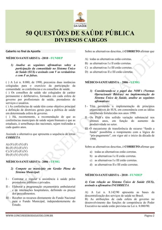 50 QUESTÕES DE SAÚDE PÚBLICA
DIVERSOS CARGOS
WWW.CONCURSEIRODASAUDE.COM.BR Página 2
Gabarito no final da ApostilaGabarito no final da ApostilaGabarito no final da ApostilaGabarito no final da Apostila
MÉDICO-SANITARISTA –2010 - FUNDEP
1) Analise as seguintes afirmativas sobre a
participação da comunidade no Sistema Único
de Saúde (SUS) e assinale com V as verdadeiras
e com F as falsas.
( ) A Lei n. 8.080, de 1990, preconiza duas instâncias
colegiadas para o exercício da participação da
comunidade: as conferências e os conselhos de saúde.
( ) Os conselhos de saúde são colegiados de caráter
permanente e deliberativo, formados em cada esfera de
governo por profissionais de saúde, prestadores de
serviços e usuários.
( ) As conferências de saúde têm como objetivo principal
a definição de diretrizes gerais para a política de saúde
em determinada esfera de governo.
( ) Há, recentemente, a recomendação de que as
conferências municipais de saúde sejam bianuais e que as
estaduais, à semelhança das nacionais, sejam realizadas a
cada quatro anos.
Assinale a alternativa que apresenta a sequência de letras
CORRETA.
A) (V) (F) (V) (F)
B) (F) (V) (F) (V)
C) (V) (F) (F) (V)
D) (F) (V) (V) (V)
MÉDICO-SANITARISTA– 2006 - UFMG
2) Compete ao município em Gestão Plena do
Sistema Municipal:
I - Contratar e regular a assistência à saúde pelos
prestadores públicos e privados.
II - Elaborar a programação orçamentária ambulatorial
e de internações hospitalares, definindo os preços
dos procedimentos.
III - Receber os recursos diretamente do Fundo Nacional
para o Fundo Municipal, independentemente do
Estado.
Sobre as alternativas descritas, é CORRETO afirmar que
A) todas as alternativas estão corretas.
B) as alternativas I e II estão corretas.
C) as alternativas I e III estão corretas.
D) as alternativas II e III estão corretas.
MÉDICO-SANITARISTA – 2006 - UFMG
3) Considerando-se o papel das NOB´s (Normas
Operacionais Básicas) na implementação do
Sistema Único de Saúde, analise as seguintes
afirmativas:
I - Têm permitido a implementação de princípios
organizativos do SUS, em consonância com as idéias
neoliberais fortalecidas nos anos 1990.
II - Os PAB´s têm sofrido variação substancial nos
últimos anos, em função do aumento da
produtividade no setor.
III -O mecanismo de transferência de recurso “fundo a
fundo” possibilita o rompimento com a lógica do
“pós-pagamento”, em vigor até o início da década de
1990.
Sobre as alternativas descritas, é CORRETO afirmar que
a) todas as alternativas estão corretas.
b) as alternativas I e II estão corretas.
c) as alternativas I e III estão corretas.
d) as alternativas II e III estão corretas.
MÉDICO-SANITARISTA - 2010 - FUNDEP
4) Com relação ao Sistema Único de Saúde (SUS),
assinale a afirmativa INCORRETA.
A) A Lei n. 8.142/90 apresenta as bases da
descentralização dos serviços de saúde no Brasil.
B) As atribuições de cada esfera de governo no
desenvolvimento das funções de competência do Poder
Executivo na saúde estão previstas na Lei n. 8.080/90.
 