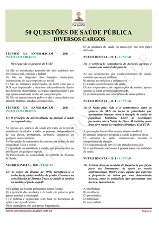 50 QUESTÕES DE SAÚDE PÚBLICA
DIVERSOS CARGOS
WWW.CONCURSEIRODASAUDE.COM.BR Página 4
TÉCNICO DE ENFERMAGEM – 2011 –
INSTITUTO CIDADES
10) O que são os gestores do SUS?
A) São as autoridades responsáveis pela auditoria nos
nível municipal, estadual e federal.
B) São os dirigentes dos hospitais municipais,
independente de seu compromisso social.
C) São as entidades encarregadas de fazer com que o
SUS seja implantado e funcione adequadamente dentro
das diretrizes doutrinárias, da lógica organizacional e que
seja operacionalizado dentro de seus princípios.
D) São os representantes políticos das comunidades nas
câmaras federais, estaduais e municipais.
TÉCNICO DE ENFERMAGEM – 2011 –
INSTITUTO CIDADES
11) O princípio da universalidade da atenção à saúde
corresponde a(o):
A) Acesso aos serviços de saúde em todos os níveis de
assistência facultados a todas as pessoas, independentes
de sua classe, preferência, atributos, categorias ou
qualquer outra condição.
B) Prevenção da autonomia das pessoas na defesa da sua
integridade física e moral.
C) Igualdade na assistência à saúde, sem preconceitos ou
privilégios de qualquer espécie.
D) Participação da comunidade no controle do Sistema
de Saúde.
NUTRICIONISTA – 2011 - FUNCAB
12) Ao longo da década de 1990, identificou-se a
evolução de vários modelos de gestão. O avanço na
consolidação do Sistema Único de Saúde se verifica
no modelo segundo o qual:
A) a gestão do sistema permanece com o Estado.
B) a gerência das unidades é definida em parceria pelo
gestor estadual e municipal.
C) o sistema é organizado com base na hierarquia de
ações e serviços de saúde.
D) os municípios têm sua gestão fragmentada.
E) as unidades de saúde do município não têm papel
definido.
NUTRICIONISTA – 2011 - FUNCAB
13) A notificação compulsória de doenças, agravos e
eventos em saúde é obrigatória:
A) aos responsáveis por estabelecimentos de saúde,
contanto que sejam públicos.
B) apenas aos médicos e enfermeiros.
C) a todos os profissionais de saúde.
D) aos responsáveis por organizações de ensino, apenas
quando se tratar de instituição privada.
E) exclusivamente aos laboratórios de saúde pública.
NUTRICIONISTA – 2011 - FUNCAB
14) O Pacto pela Vida é o compromisso entre os
gestores do SUS em torno de prioridades que
apresentam impacto sobre a situação de saúde da
população brasileira. Entre as prioridades
pactuadas está a Saúde do Idoso. O trabalho nesta
área deve seguir as seguintes diretrizes, EXCETO:
A) promoção do envelhecimento ativo e saudável.
B) atenção integral e integrada à saúde da pessoa idosa.
C) estímulo às ações intersetoriais, visando à
integralidade da atenção.
D) a implantação de serviços de atenção domiciliar.
E) o acolhimento exclusivo à pessoa idosa em unidades
de saúde.
NUTRICIONISTA – 2011 - FUNCAB
15) Existem diversas medidas de frequência que fazem
parte das ferramentas de apoio ao estudo
epidemiológico. Dentre essas, aquela que expressa
a frequência de óbitos por uma determinada
doença, entre os indivíduos que apresentam esta
doença, denomina-se:
A) morbidade.
B) incidência.
C) prevalência.
D) letalidade.
E) mortalidade.
 