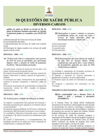 50 QUESTÕES DE SAÚDE PÚBLICA
DIVERSOS CARGOS
WWW.CONCURSEIRODASAUDE.COM.BR Página 7
pública de saúde no Brasil, na década de 80. Os
ideais da Reforma Sanitária aprovados na referida
Conferência podem ser resumidos com EXCEÇÃO
da:
a) Democratização do acesso aos serviços de saúde.
b) Universalização das ações.
c) Descentralização dos serviços de saúde com controle
social.
d) Priorização de alguns usuários nos serviços de saúde
quanto à classe social.
BIÓLOGO – 2008 – FJG
28) “O Pacto pela Vida é o compromisso entre gestores
do SUS em torno de prioridades que apresentam
impacto sobre a situação de saúde da população
brasileira.” São prioridades pactuadas:
A) saúde bucal; controle do câncer do colo de útero e da
mama; fortalecimento da atenção básica
B) redução da mortalidade infantil e materna; controle da
dengue, tuberculose e malária; controle de hipertensão e
diabetes
C) promoção da saúde; fortalecimento da capacidade de
resposta às doenças emergentes e endemias; saúde do
idoso
D) aumento da produção de imunobiológicos; redução da
transmissão vertical do HIV; atenção às doenças
negligenciáveis
BIÓLOGO – 2008 – FJG
29) É diretriz para o trabalho da Educação na Saúde:
A) ampliar a compreensão dos conceitos de formação e
educação permanente para adequá-los às distintas lógicas
e especificidades
B) capacitar recursos humanos do SUS para a difusão de
informações sobre prevenção de doenças e auto-cuidado
C) considerar a Educação Continuada como a estratégia
de formação e de desenvolvimento de trabalhadores para
o setor
D) centrar o planejamento e o acompanhamento das
atividades educativas em saúde com vistas à aquisição de
conhecimentos e mudança de hábitos
BIÓLOGO – 2008 – FJG
30) Racionalizar os gastos e otimizar os recursos,
possibilitando ganho em escala nas ações e
serviços de saúde oferecidos para um
determinado território, é objetivo da:
A) descentralização
B) universalização
C) regionalização
D) hierarquização
BIÓLOGO – 2008 – FJG
31) O financiamento das ações básicas de saúde se
dá pelo Piso de Atenção Básica (PAB),
composto por uma parte fixa e outra variável.
Os investimentos aplicados por meio do PAB
variável têm por objetivo:
A) estimular a implantação de estratégias nacionais de
reorganização do modelo de atenção à saúde
B) ampliar o montante de recursos destinados à
qualificação da média e da alta complexidade
C) financiar ações de saúde em municípios de pequeno
porte
D) assegurar a autonomia dos municípios na sua
Utilização.
TERAPEUTA OCUPACIONAL – 2008 - OBJETIVA
32) Em conformidade com o Sistema Único de
Saúde – SUS –, assinalar a alternativa
INCORRETA:
a) O Sistema Único de Saúde (SUS) estabelecerá
mecanismos de incentivos à participação do setor privado
no investimento em ciência e tecnologia e estimulará a
transferência de tecnologia das universidades e institutos
de pesquisa aos serviços de saúde nos Estados, Distrito
Federal e Municípios e às empresas nacionais.
b) Os serviços de saúde de sistemas estaduais e
municipais de Previdência Social não poderão integrar-se
à direção correspondente do Sistema Único de Saúde
(SUS), conforme seu âmbito de atuação, bem como
quaisquer outros órgãos e serviços de saúde.
c) Em tempo de paz e havendo interesse recíproco, os
serviços de saúde das Forças Armadas poderão integrar-
 