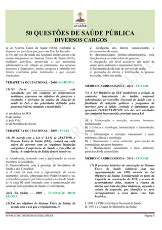 50 QUESTÕES DE SAÚDE PÚBLICA
DIVERSOS CARGOS
WWW.CONCURSEIRODASAUDE.COM.BR Página 8
se ao Sistema Único de Saúde (SUS), conforme se
dispuser em convênio que, para esse fim, for firmado.
d) Os serviços de saúde dos hospitais universitários e de
ensino integram-se ao Sistema Único de Saúde (SUS),
mediante convênio, preservada a sua autonomia
administrativa em relação ao patrimônio, aos recursos
humanos e financeiros, ensino, pesquisa e extensão nos
limites conferidos pelas instituições a que estejam
vinculados.
TERAPEUTA OCUPACIONAL – 2008 - OBJETIVA
33) “O Pacto _______________________ está
constituído por um conjunto de compromissos
sanitários, expressos em objetivos de processos e
resultados e derivados da análise da situação de
saúde do País e das prioridades definidas pelos
governos federal, estaduais e municipais.”
a) em defesa do SUS
b) de Gestão
c) pela Vida
d) da Mobilização Social
TERAPEUTA OCUPACIONAL – 2009 – FAUEL
34) De acordo com a Lei nº 8.142 de 28/12/1990, o
Sistema Único de Saúde (SUS), contará em cada
esfera do governo com as seguintes instâncias
colegiadas: Conferência de Saúde e Conselho de
Saúde. A conferência de Saúde deverá reunir-se:
a) Anualmente, contando com a participação de vários
membros da sociedade;
b) Semestralmente com a presença de Secretários de
Saúde e dos Conselhos;
c) A cada 04 anos com a representação de vários
segmentos sociais, convocada pelo Poder Executivo ou,
extraordinariamente, por esta ou pelo Conselho de Saúde;
d) A cada 02 anos contando com a representação dos
usuários nos Conselhos de Saúde e Conferências.
Área da Saúde –– 2005 – FUNDAÇÃO DOM
CINTRA
35) Um dos objetivos do Sistema Único de Saúde, de
acordo com a Lei que o regulamenta, é:
a) divulgação dos fatores condicionantes e
determinantes da saúde;
b) descentralização político-administrativa, com
direção única em cada esfera de governo;
c) integração, em nível executivo, das ações de
saúde, meio ambiente e saneamento básico;
d) hierarquização da rede de serviços de saúde;
e) promoção do direito à informação, às pessoas
assistidas, sobre sua saúde.
MÉDICO CARDIOLOGISTA – 2010 – FUNJAB
36) A Lei Orgânica do SUS estabeleceu a criação de
comissões intersetoriais de âmbito nacional,
subordinadas ao Conselho Nacional de Saúde com a
finalidade de articular políticas e programas de
interesse para a saúde. Assinale a alternativa que
apresente CORRETAMENTE três das seis atividades
das comissões intersetoriais, previstas nessa Lei.
A( ) Alimentação e nutrição; recursos humanos;
humanização
B( ) Ciência e tecnologia; humanização e alimentação;
nutrição
C( ) Alimentação e nutrição; saneamento e meio
ambiente; ciência e tecnologia
D( ) Saneamento e meio ambiente; participação da
comunidade; recursos humanos
E( ) Humanização; saneamento e meio ambiente;
participação da comunidade
MÉDICO CARDIOLOGISTA – 2010 – FUNJAB
37) O processo histórico de construção do Sistema
Único de Saúde culminou com sua
regulamentação em 1990, através da Lei
Orgânica da Saúde. Considerando os fatos da
trajetória de construção do SUS, e o ano do
acontecimento deles, numere a coluna da
direita, que trata dos fatos históricos, segundo a
coluna da esquerda, que identifica os anos
correspondentes a esses fatos. Ano Fato
histórico:
I. 1941 ( ) VIII Conferência Nacional da Saúde
II. 1953 ( ) Criação do Ministério da Saúde
 