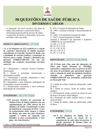 50 QUESTÕES DE SAÚDE PÚBLICA
DIVERSOS CARGOS
WWW.CONCURSEIRODASAUDE.COM.BR Página 10
c) integração, em nível executivo, das ações de
saúde, meio ambiente e saneamento básico;
d) hierarquização da rede de serviços de saúde;
e) promoção do direito à informação, às pessoas
assistidas, sobre sua saúde.
MÉDICO CARDIOLOGISTA – FUNJAB
36) A Lei Orgânica do SUS estabeleceu a criação
de comissões intersetoriais de âmbito nacional,
subordinadas ao Conselho Nacional de Saúde com
a finalidade de articular políticas e programas de
interesse para a saúde. Assinale a alternativa que
apresente CORRETAMENTE três das seis
atividades das comissões intersetoriais, previstas
nessa Lei.
A( ) Alimentação e nutrição; recursos humanos;
humanização
B( ) Ciência e tecnologia; humanização e
alimentação; nutrição
C( ) Alimentação e nutrição; saneamento e meio
ambiente; ciência e tecnologia
D( ) Saneamento e meio ambiente; participação da
comunidade; recursos humanos
E( ) Humanização; saneamento e meio ambiente;
participação da comunidade
ENFERMEIRO – MS CONCURSOS
37) O processo histórico de construção do
Sistema Único de Saúde culminou com sua
regulamentação em 1990, através da Lei
Orgânica da Saúde. Considerando os fatos
da trajetória de construção do SUS, e o ano
do acontecimento deles, numere a coluna
da direita, que trata dos fatos históricos,
segundo a coluna da esquerda, que
identifica os anos correspondentes a esses
fatos. Ano Fato histórico:
I. 1941 ( ) VIII Conferência Nacional da Saúde
II. 1953 ( ) Criação do Ministério da Saúde
III. 1984 ( ) Sistema Unificado e Descentralizado de
Saúde
IV. 1986 ( ) I Conferência Nacional de Saúde
V. 1987 ( ) Ações Integradas de Saúde
Assinale a alternativa que apresenta a sequência
CORRETA, de cima para baixo.
A( ) III, I, V, II, IV
B( ) IV, II, V, I, III
C( ) V, I, IV, II, III
D( ) IV, I, III, II, V
E( ) IV, I, V, II, III
ODONTÓLOFO – INSTITUTO QUADRIX
38) O Pacto pela Vida, uma das dimensões do
Pacto pela Saúde (Portaria no 399/2006),
representa o compromisso entre os gestores do SUS
em torno de prioridades que apresentam impacto
sobre a situação de saúde da população brasileira.
Assinale a alternativa que apresenta
CORRETAMENTE três prioridades estabelecidas
no Pacto pela Vida.
A( ) Saúde da criança; saúde do adolescente; saúde
do idoso
B( ) Saúde da criança, saúde da mulher, saúde
indígena
C( ) Promoção da saúde; controle do câncer de colo
de útero e de mama; saúde indígena
D( ) Promoção da saúde; atenção básica à saúde;
saúde do idoso
E( ) Saúde da mulher, saúde do adolescente, saúde
do idoso
ENFERMEIRO – UFTM
39) A Lei Orgânica da Saúde, Lei nº
8.080/1990, prevê, na Seção II, as
competências de cada esfera de governo. À
direção municipal do Sistema Único de
Saúde (SUS) compete:
 