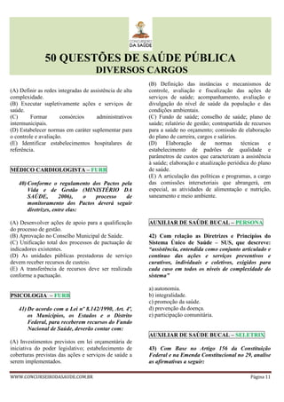 50 QUESTÕES DE SAÚDE PÚBLICA
DIVERSOS CARGOS
WWW.CONCURSEIRODASAUDE.COM.BR Página 11
(A) Definir as redes integradas de assistência de alta
complexidade.
(B) Executar supletivamente ações e serviços de
saúde.
(C) Formar consórcios administrativos
intermunicipais.
(D) Estabelecer normas em caráter suplementar para
o controle e avaliação.
(E) Identificar estabelecimentos hospitalares de
referência.
MÉDICO CARDIOLOGISTA – FURB
40) Conforme o regulamento dos Pactos pela
Vida e de Gestão (MINISTÉRIO DA
SAÚDE, 2006), o processo de
monitoramento dos Pactos deverá seguir
diretrizes, entre elas:
(A) Desenvolver ações de apoio para a qualificação
do processo de gestão.
(B) Aprovação no Conselho Municipal de Saúde.
(C) Unificação total dos processos de pactuação de
indicadores existentes.
(D) As unidades públicas prestadoras de serviço
devem receber recursos de custeio.
(E) A transferência de recursos deve ser realizada
conforme a pactuação.
PSICOLOGIA – FURB
41) De acordo com a Lei nº 8.142/1990, Art. 4º,
os Municípios, os Estados e o Distrito
Federal, para receberem recursos do Fundo
Nacional de Saúde, deverão contar com:
(A) Investimentos previstos em lei orçamentária de
iniciativa do poder legislativo; estabelecimento de
coberturas previstas das ações e serviços de saúde a
serem implementados.
(B) Definição das instâncias e mecanismos de
controle, avaliação e fiscalização das ações de
serviços de saúde; acompanhamento, avaliação e
divulgação do nível de saúde da população e das
condições ambientais.
(C) Fundo de saúde; conselho de saúde; plano de
saúde; relatório de gestão; contrapartida de recursos
para a saúde no orçamento; comissão de elaboração
do plano de carreira, cargos e salários.
(D) Elaboração de normas técnicas e
estabelecimento de padrões de qualidade e
parâmetros de custos que caracterizam a assistência
à saúde; elaboração e atualização periódica do plano
de saúde.
(E) A articulação das políticas e programas, a cargo
das comissões intersetoriais que abrangerá, em
especial, as atividades de alimentação e nutrição,
saneamento e meio ambiente.
AUXILIAR DE SAÚDE BUCAL – PERSONA
42) Com relação as Diretrizes e Princípios do
Sistema Único de Saúde – SUS, que descreve:
“assistência, entendida como conjunto articulado e
contínuo das ações e serviços preventivos e
curativos, individuais e coletivos, exigidos para
cada caso em todos os níveis de complexidade do
sistema”
a) autonomia.
b) integralidade.
c) promoção da saúde.
d) prevenção da doença.
e) participação comunitária.
AUXILIAR DE SAÚDE BUCAL – SELETRIX
43) Com Base no Artigo 156 da Constituição
Federal e na Emenda Constitucional no 29, analise
as afirmativas a seguir:
 