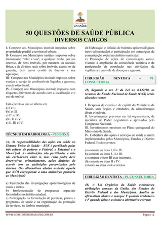 50 QUESTÕES DE SAÚDE PÚBLICA
DIVERSOS CARGOS
WWW.CONCURSEIRODASAUDE.COM.BR Página 12
I- Compete aos Municípios instituir impostos sobre
propriedade predial e territorial urbana.
II- Compete aos Municípios instituir impostos sobre
transmissão "inter vivos", a qualquer título, por ato
oneroso, de bens imóveis, por natureza ou acessão
física, e de direitos reais sobre imóveis, exceto os de
garantia, bem como cessão de direitos a sua
aquisição.
III- Compete aos Municípios instituir impostos sobre
vendas a varejo de combustíveis líquidos e gasosos,
exceto óleo diesel.
IV- Compete aos Municípios instituir impostos com
alíquotas diferentes de acordo com a localização e o
uso do imóvel
Está correto o que se afirma em
a) I e II.
b) I e III.
c) III e IV.
d) I, II e IV.
e) II, III e IV.
TÉCNICO EM RADIOLOGIA – PERSONA
44) As responsabilidades das ações em saúde no
Sistema Único de Saúde – SUS é partilhado pelas
três esferas de poderes o Federal, o Estadual e o
Municipal. As atribuições são partilhadas e não
são excludentes entre si, mas cada poder deve
desenvolver, primariamente, ações distintas de
acordo com as atribuições preconizadas pelo
sistema. Das alternativas abaixo assinale aquela
que NÃO corresponde a uma atribuição primária
ao Município?
a) Realização das investigações epidemiológicas de
casos e surtos.
b) Implementação de programas especiais
formulados no âmbito estadual.
c) Participação na formulação de políticas, planos e
programas de saúde e na organização da prestação
de serviços, no âmbito municipal.
d) Elaboração e difusão de boletins epidemiológicos
(retro-alimentação) e participação em estratégias de
comunicação social no âmbito municipal.
e) Promoção de ações de comunicação social,
visando à ampliação da consciência sanitária e da
participação da população nas atividades de
vigilância e controle de doenças e agravos.
CIRURGIÃO DENTISTA – PL
CONSULTORIA
45) Segundo o art. 2°°°° da Lei no 8.142/90, os
recursos do Fundo Nacional de Saude (FNS) serão
alocados como:
I. Despesas de custeio e de capital do Ministério da
Saúde, seus órgãos e entidades, da administração
direta e indireta.
II. Investimentos previstos em lei orçamentária, de
iniciativa do Poder Legislativo e aprovados pelo
Congresso Nacional.
III. Investimentos previstos no Plano quinquenal do
Ministério da Saúde.
IV. Cobertura das ações e serviços de saúde a serem
implementados pelos Municípios, Estados e Distrito
Federal. Estão corretos:
a) somente os itens I, II e IV.
b) somente os itens I, II e III.
c) somente o item III esta incorreto.
d) somente os itens II e IV.
e) todos os itens estão corretos.
CIRURGIÃO DENTISTA - PL CONSULTORIA
46) A Lei Orgânica da Saúde estabeleceu
atribuições comuns da União, dos Estados do
Distrito Federal e dos Municípios. Analise as
afirmativas abaixo e marque V quando verdadeiro
e F quando falso e assinale a alternativa correta:
 