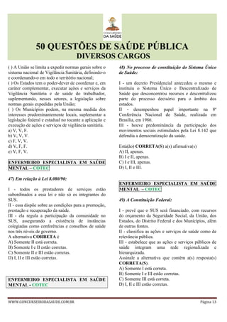50 QUESTÕES DE SAÚDE PÚBLICA
DIVERSOS CARGOS
WWW.CONCURSEIRODASAUDE.COM.BR Página 13
( ) A União se limita a expedir normas gerais sobre o
sistema nacional de Vigilância Sanitária, definindo-o
e coordenando-o em todo o território nacional;
( ) Os Estados tem o poder-dever de coordenar e, em
caráter complementar, executar ações e serviços da
Vigilância Sanitária e de saúde do trabalhador,
suplementando, nesses setores, a legislação sobre
normas gerais expedidas pela União;
( ) Os Municípios podem, na mesma medida dos
interesses predominantemente locais, suplementar a
legislação federal e estadual no tocante a aplicação e
execução de ações e serviços de vigilância sanitária.
a) V, V, F.
b) V, V, V.
c) F, V, V.
d) V, F, F.
e) V, F, V.
ENFERMEIRO ESPECIALISTA EM SAÚDE
MENTAL – COTEC
47) Em relação à Lei 8.080/90:
I - todos os prestadores de serviços estão
subordinados a essa lei e não só os integrantes do
SUS.
II - essa dispõe sobre as condições para a promoção,
prestação e recuperação da saúde.
III - ela regula a participação da comunidade no
SUS, assegurando a existência de instâncias
colegiadas como conferências e conselhos de saúde
nos três níveis de governo.
A alternativa CORRETA é
A) Somente II está correta.
B) Somente I e II estão corretas.
C) Somente II e III estão corretas.
D) I, II e III estão corretas.
ENFERMEIRO ESPECIALISTA EM SAÚDE
MENTAL - COTEC
48) No processo de constituição do Sistema Único
de Saúde:
I - um decreto Presidencial antecedeu o mesmo e
instituiu o Sistema Único e Descentralizado de
Saúde que desconcentrou recursos e descentralizou
parte do processo decisório para o âmbito dos
estados.
II - desempenhou papel importante na 8ª
Conferência Nacional de Saúde, realizada em
Brasília, em 1986.
III - houve predominância da participação dos
movimentos sociais estimulados pela Lei 8.142 que
defendia a democratização da saúde.
Está(ão) CORRETA(S) a(s) afirmativa(s)
A) II, apenas.
B) I e II, apenas.
C) I e III, apenas.
D) I, II e III.
ENFERMEIRO ESPECIALISTA EM SAÚDE
MENTAL – COTEC
49) A Constituição Federal:
I - prevê que o SUS será financiado, com recursos
do orçamento da Seguridade Social, da União, dos
Estados, do Distrito Federal e dos Municípios, além
de outras fontes.
II - classifica as ações e serviços de saúde como de
relevância pública.
III - estabelece que as ações e serviços públicos de
saúde integram uma rede regionalizada e
hierarquizada.
Assinale a alternativa que contém a(s) resposta(s)
CORRETA(S).
A) Somente I está correta.
B) Somente I e III estão corretas.
C) Somente III está correta.
D) I, II e III estão corretas.
 