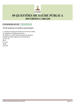 50 QUESTÕES DE SAÚDE PÚBLICA
DIVERSOS CARGOS
WWW.CONCURSEIRODASAUDE.COM.BR Página 14
ENFERMEIRO DO PSF – CONSULPLAN
50) São atribuições da vigilância epidemiológica:
I. Auxiliar no desenvolvimento de serviços de saúde.
II. Estabelecer medidas preventivas.
III. Definir os modos de transmissão das doenças.
Está(ão) correta(s) apenas a(s) alternativa(s):
A) I, II, III
B) II
C) I, III
D) III
E) II, III
 