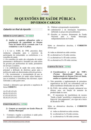 50 QUESTÕES DE SAÚDE PÚBLICA
DIVERSOS CARGOS
WWW.CONCURSEIRODASAUDE.COM.BR Página 2
Gabarito no final da ApostilaGabarito no final da ApostilaGabarito no final da ApostilaGabarito no final da Apostila
MÉDICO-SANITARISTA – FUNDEP
1) Analise as seguintes afirmativas sobre a
participação da comunidade no Sistema
Único de Saúde (SUS) e assinale com V as
verdadeiras e com F as falsas.
( ) A Lei n. 8.080, de 1990, preconiza duas
instâncias colegiadas para o exercício da
participação da comunidade: as conferências e os
conselhos de saúde.
( ) Os conselhos de saúde são colegiados de caráter
permanente e deliberativo, formados em cada esfera
de governo por profissionais de saúde, prestadores
de serviços e usuários.
( ) As conferências de saúde têm como objetivo
principal a definição de diretrizes gerais para a
política de saúde em determinada esfera de governo.
( ) Há, recentemente, a recomendação de que as
conferências municipais de saúde sejam bianuais e
que as estaduais, à semelhança das nacionais, sejam
realizadas a cada quatro anos.
Assinale a alternativa que apresenta a sequência de
letras CORRETA.
A) (V) (F) (V) (F)
B) (F) (V) (F) (V)
C) (V) (F) (F) (V)
D) (F) (V) (V) (V)
FISIOTERAPEUTA – UFMG
2) Compete ao município em Gestão Plena do
Sistema Municipal:
I - Contratar e regular a assistência à saúde pelos
prestadores públicos e privados.
II - Elaborar a programação orçamentária
III - ambulatorial e de internações hospitalares,
definindo os preços dos procedimentos.
IV - Receber os recursos diretamente do Fundo
Nacional para o Fundo Municipal,
independentemente do Estado.
Sobre as alternativas descritas, é CORRETO
afirmar que:
A) todas as alternativas estão corretas.
B) as alternativas I e II estão corretas.
C) as alternativas I e III estão corretas.
D) as alternativas II e III estão corretas.
FARMACÊUTICO – UFMG
3) Considerando-se o papel das NOB´s
(Normas Operacionais Básicas) na
implementação do Sistema Único de Saúde,
analise as seguintes afirmativas:
I - Têm permitido a implementação de princípios
organizativos do SUS, em consonância com as
idéias neoliberais fortalecidas nos anos 1990.
II - Os PAB´s têm sofrido variação substancial nos
últimos anos, em função do aumento da
produtividade no setor.
III - O mecanismo de transferência de recurso
“fundo a fundo” possibilita o rompimento com a
lógica do “pós-pagamento”, em vigor até o início
da década de 1990.
Sobre as alternativas descritas, é CORRETO
afirmar que
a) todas as alternativas estão corretas.
b) as alternativas I e II estão corretas.
c) as alternativas I e III estão corretas.
 