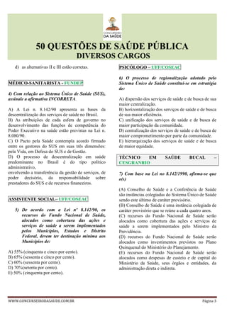 50 QUESTÕES DE SAÚDE PÚBLICA
DIVERSOS CARGOS
WWW.CONCURSEIRODASAUDE.COM.BR Página 3
d) as alternativas II e III estão corretas.
MÉDICO-SANITARISTA - FUNDEP
4) Com relação ao Sistema Único de Saúde (SUS),
assinale a afirmativa INCORRETA.
A) A Lei n. 8.142/90 apresenta as bases da
descentralização dos serviços de saúde no Brasil.
B) As atribuições de cada esfera de governo no
desenvolvimento das funções de competência do
Poder Executivo na saúde estão previstas na Lei n.
8.080/90.
C) O Pacto pela Saúde contempla acordo firmado
entre os gestores do SUS em suas três dimensões:
pela Vida, em Defesa do SUS e de Gestão.
D) O processo de descentralização em saúde
predominante no Brasil é do tipo político
administrativo,
envolvendo a transferência da gestão de serviços, de
poder decisório, da responsabilidade sobre
prestadores do SUS e de recursos financeiros.
ASSISTENTE SOCIAL– UFF/COSEAC
5) De acordo com a Lei nº 8.142/90, os
recursos do Fundo Nacional de Saúde,
alocados como cobertura das ações e
serviços de saúde a serem implementados
pelos Municípios, Estados e Distrito
Federal, devem ter destinação mínima aos
Municípios de:
A) 55% (cinquenta e cinco por cento).
B) 65% (sessenta e cinco por cento).
C) 60% (sessenta por cento).
D) 70%(setenta por cento).
E) 50% (cinquenta por cento).
PSICÓLOGO – UFF/COSEAC
6) O processo de regionalização adotado pelo
Sistema Único de Saúde constitui-se em estratégia
de:
A) dispersão dos serviços de saúde e de busca de sua
maior centralização.
B) horizontalização dos serviços de saúde e de busca
de sua maior eficiência.
C) unificação dos serviços de saúde e de busca de
maior participação da comunidade.
D) centralização dos serviços de saúde e de busca de
maior comprometimento por parte da comunidade.
E) hierarquização dos serviços de saúde e de busca
de maior equidade.
TÉCNICO EM SAÚDE BUCAL –
CESGRANRIO
7) Com base na Lei no 8.142/1990, afirma-se que
o(s)
(A) Conselho de Saúde e a Conferência de Saúde
são instâncias colegiadas do Sistema Único de Saúde
sendo este último de caráter provisório.
(B) Conselho de Saúde é uma instância colegiada de
caráter provisório que se reúne a cada quatro anos.
(C) recursos do Fundo Nacional de Saúde serão
alocados como cobertura das ações e serviços de
saúde a serem implementados pelo Ministro da
Previdência.
(D) recursos do Fundo Nacional de Saúde serão
alocados como investimentos previstos no Plano
Quinquenal do Ministério do Planejamento.
(E) recursos do Fundo Nacional de Saúde serão
alocados como despesas de custeio e de capital do
Ministério da Saúde, seus órgãos e entidades, da
administração direta e indireta.
 