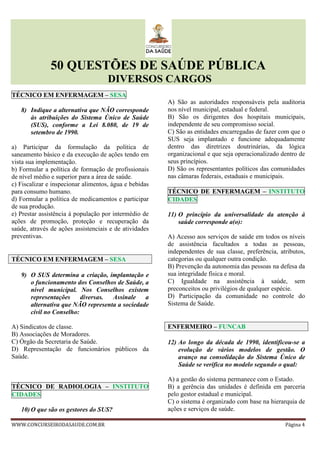 50 QUESTÕES DE SAÚDE PÚBLICA
DIVERSOS CARGOS
WWW.CONCURSEIRODASAUDE.COM.BR Página 4
TÉCNICO EM ENFERMAGEM – SESA
8) Indique a alternativa que NÃO corresponde
às atribuições do Sistema Único de Saúde
(SUS), conforme a Lei 8.080, de 19 de
setembro de 1990.
a) Participar da formulação da política de
saneamento básico e da execução de ações tendo em
vista sua implementação.
b) Formular a política de formação de profissionais
de nível médio e superior para a área de saúde.
c) Fiscalizar e inspecionar alimentos, água e bebidas
para consumo humano.
d) Formular a política de medicamentos e participar
de sua produção.
e) Prestar assistência à população por intermédio de
ações de promoção, proteção e recuperação da
saúde, através de ações assistenciais e de atividades
preventivas.
TÉCNICO EM ENFERMAGEM – SESA
9) O SUS determina a criação, implantação e
o funcionamento dos Conselhos de Saúde, a
nível municipal. Nos Conselhos existem
representações diversas. Assinale a
alternativa que NÃO representa a sociedade
civil no Conselho:
A) Sindicatos de classe.
B) Associações de Moradores.
C) Órgão da Secretaria de Saúde.
D) Representação de funcionários públicos da
Saúde.
TÉCNICO DE RADIOLOGIA – INSTITUTO
CIDADES
10) O que são os gestores do SUS?
A) São as autoridades responsáveis pela auditoria
nos nível municipal, estadual e federal.
B) São os dirigentes dos hospitais municipais,
independente de seu compromisso social.
C) São as entidades encarregadas de fazer com que o
SUS seja implantado e funcione adequadamente
dentro das diretrizes doutrinárias, da lógica
organizacional e que seja operacionalizado dentro de
seus princípios.
D) São os representantes políticos das comunidades
nas câmaras federais, estaduais e municipais.
TÉCNICO DE ENFERMAGEM – INSTITUTO
CIDADES
11) O princípio da universalidade da atenção à
saúde corresponde a(o):
A) Acesso aos serviços de saúde em todos os níveis
de assistência facultados a todas as pessoas,
independentes de sua classe, preferência, atributos,
categorias ou qualquer outra condição.
B) Prevenção da autonomia das pessoas na defesa da
sua integridade física e moral.
C) Igualdade na assistência à saúde, sem
preconceitos ou privilégios de qualquer espécie.
D) Participação da comunidade no controle do
Sistema de Saúde.
ENFERMEIRO – FUNCAB
12) Ao longo da década de 1990, identificou-se a
evolução de vários modelos de gestão. O
avanço na consolidação do Sistema Único de
Saúde se verifica no modelo segundo o qual:
A) a gestão do sistema permanece com o Estado.
B) a gerência das unidades é definida em parceria
pelo gestor estadual e municipal.
C) o sistema é organizado com base na hierarquia de
ações e serviços de saúde.
 
