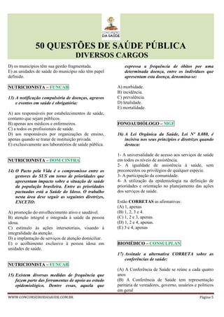 50 QUESTÕES DE SAÚDE PÚBLICA
DIVERSOS CARGOS
WWW.CONCURSEIRODASAUDE.COM.BR Página 5
D) os municípios têm sua gestão fragmentada.
E) as unidades de saúde do município não têm papel
definido.
NUTRICIONISTA – FUNCAB
13) A notificação compulsória de doenças, agravos
e eventos em saúde é obrigatória:
A) aos responsáveis por estabelecimentos de saúde,
contanto que sejam públicos.
B) apenas aos médicos e enfermeiros.
C) a todos os profissionais de saúde.
D) aos responsáveis por organizações de ensino,
apenas quando se tratar de instituição privada.
E) exclusivamente aos laboratórios de saúde pública.
NUTRICIONISTA – DOM CINTRA
14) O Pacto pela Vida é o compromisso entre os
gestores do SUS em torno de prioridades que
apresentam impacto sobre a situação de saúde
da população brasileira. Entre as prioridades
pactuadas está a Saúde do Idoso. O trabalho
nesta área deve seguir as seguintes diretrizes,
EXCETO:
A) promoção do envelhecimento ativo e saudável.
B) atenção integral e integrada à saúde da pessoa
idosa.
C) estímulo às ações intersetoriais, visando à
integralidade da atenção.
D) a implantação de serviços de atenção domiciliar.
E) o acolhimento exclusivo à pessoa idosa em
unidades de saúde.
NUTRICIONISTA – FUNCAB
15) Existem diversas medidas de frequência que
fazem parte das ferramentas de apoio ao estudo
epidemiológico. Dentre essas, aquela que
expressa a frequência de óbitos por uma
determinada doença, entre os indivíduos que
apresentam esta doença, denomina-se:
A) morbidade.
B) incidência.
C) prevalência.
D) letalidade.
E) mortalidade.
FONOAUDIÓLOGO – MGF
16) A Lei Orgânica da Saúde, Lei Nº 8.080, é
incisiva nos seus princípios e diretrizes quando
destaca:
1- A universalidade de acesso aos serviços de saúde
em todos os níveis de assistência.
2- A igualdade de assistência à saúde, sem
preconceitos ou privilégios de qualquer espécie.
3- A participação da comunidade.
4- A utilização da epidemiologia na definição de
prioridades e orientação no planejamento das ações
dos serviços de saúde.
Estão CORRETAS as afirmativas:
(A) 1, apenas
(B) 1, 2, 3 e 4.
(C) 1, 2 e 3, apenas.
(D) 1, 2 e 4, apenas.
(E) 3 e 4, apenas
BIOMÉDICO – CONSULPLAN
17) Assinale a alternativa CORRETA sobre as
conferências de saúde:
(A) A Conferência de Saúde se reúne a cada quatro
anos
(B) A Conferência de Saúde tem representação
paritária de vereadores, governo, usuários e políticos
em geral
 