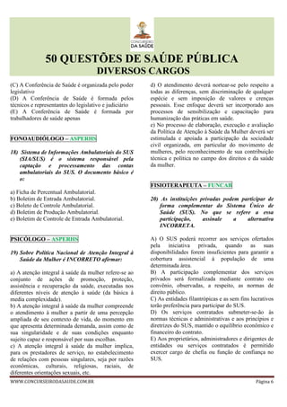 50 QUESTÕES DE SAÚDE PÚBLICA
DIVERSOS CARGOS
WWW.CONCURSEIRODASAUDE.COM.BR Página 6
(C) A Conferência de Saúde é organizada pelo poder
legislativo
(D) A Conferência de Saúde é formada pelos
técnicos e representantes do legislativo e judiciário
(E) A Conferência de Saúde é formada por
trabalhadores de saúde apenas
FONOAUDIÓLOGO – ASPERHS
18) Sistema de Informações Ambulatoriais do SUS
(SIA/SUS) é o sistema responsável pela
captação e processamento das contas
ambulatoriais do SUS. O documento básico é
o:
a) Ficha de Percentual Ambulatorial.
b) Boletim de Entrada Ambulatorial.
c) Boleto de Controle Ambulatorial.
d) Boletim de Produção Ambulatorial.
e) Boletim de Controle de Entrada Ambulatorial.
PSICÓLOGO – ASPERHS
19) Sobre Política Nacional de Atenção Integral à
Saúde da Mulher é INCORRETO afirmar:
a) A atenção integral à saúde da mulher refere-se ao
conjunto de ações de promoção, proteção,
assistência e recuperação da saúde, executadas nos
diferentes níveis de atenção à saúde (da básica à
media complexidade).
b) A atenção integral à saúde da mulher compreende
o atendimento à mulher a partir de uma percepção
ampliada de seu contexto de vida, do momento em
que apresenta determinada demanda, assim como de
sua singularidade e de suas condições enquanto
sujeito capaz e responsável por suas escolhas.
c) A atenção integral à saúde da mulher implica,
para os prestadores de serviço, no estabelecimento
de relações com pessoas singulares, seja por razões
econômicas, culturais, religiosas, raciais, de
diferentes orientações sexuais, etc.
d) O atendimento deverá nortear-se pelo respeito a
todas as diferenças, sem discriminação de qualquer
espécie e sem imposição de valores e crenças
pessoais. Esse enfoque deverá ser incorporado aos
processos de sensibilização e capacitação para
humanização das práticas em saúde.
e) No processo de elaboração, execução e avaliação
da Política de Atenção à Saúde da Mulher deverá ser
estimulada e apoiada a participação da sociedade
civil organizada, em particular do movimento de
mulheres, pelo reconhecimento de sua contribuição
técnica e política no campo dos direitos e da saúde
da mulher.
FISIOTERAPEUTA – FUNCAB
20) As instituições privadas podem participar de
forma complementar do Sistema Único de
Saúde (SUS). No que se refere a essa
participação, assinale a alternativa
INCORRETA.
A) O SUS poderá recorrer aos serviços ofertados
pela iniciativa privada, quando as suas
disponibilidades forem insuficientes para garantir a
cobertura assistencial à população de uma
determinada área.
B) A participação complementar dos serviços
privados será formalizada mediante contrato ou
convênio, observadas, a respeito, as normas de
direito público.
C) As entidades filantrópicas e as sem fins lucrativos
terão preferência para participar do SUS.
D) Os serviços contratados submeter-se-ão às
normas técnicas e administrativas e aos princípios e
diretrizes do SUS, mantido o equilíbrio econômico e
financeiro do contrato.
E) Aos proprietários, administradores e dirigentes de
entidades ou serviços contratados é permitido
exercer cargo de chefia ou função de confiança no
SUS.
 