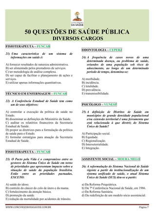 50 QUESTÕES DE SAÚDE PÚBLICA
DIVERSOS CARGOS
WWW.CONCURSEIRODASAUDE.COM.BR Página 7
FISIOTERAPEUTA – FUNCAB
21) Uma característica de um sistema de
informações em saúde é:
A) fornecer resultados de natureza administrativa.
B) ser alimentado pelos prestadores de serviços.
C) ter metodologia de análise complexa.
D) ser capaz de facilitar o planejamento de ações e
serviços.
E) utilizar apenas informações quantitativas.
TÉCNICO EM ENFERMAGEM – FUNCAB
22) A Conferência Estadual de Saúde tem como
um de seus objetivos:
A) controlar a execução da política de saúde no
Estado.
B) disseminar as definições do Ministério da Saúde.
C) auditar os relatórios financeiros da Secretaria
Estadual de Saúde.
D) propor as diretrizes para a formulação da política
de saúde para o Estado.
E) formular estratégias para atuação da Secretaria
Estadual de Saúde.
FISIOTERAPEUTA – FUNCAB
23) O Pacto pela Vida é o compromisso entre os
gestores do Sistema Único de Saúde em torno
de prioridades que apresentam impacto sobre a
situação de saúde da população brasileira.
Estão entre as prioridades pactuadas,
EXCETO:
A) saúde do idoso.
B) controle do câncer do colo de útero e da mama.
C) fortalecimento da atenção básica.
D) promoção da saúde.
E) redução da mortalidade por acidentes de trânsito.
ODONTOLOGIA – CEPERJ
24) A frequência de casos novos de uma
determinada doença, ou problema de saúde,
oriundos de uma população sob risco de
adoecimento, ao longo de um determinado
período de tempo, denomina-se:
A) morbidade.
B) incidência.
C) letalidade.
D) prevalência.
E) transmissibilidade.
PSICÓLOGO – VUNESP
25) A definição de Distritos de Saúde em
municípios de grande densidade populacional
e/ou extensão territorial é uma ferramenta que
está relacionada à que diretriz do Sistema
Único de Saúde?
A) Participação social.
B) Equidade.
C) Regionalização.
D) Intersetorialidade.
E) Integração.
ASSISTENTE SOCIAL – MOURA MELO
26) A reformulação do Sistema Nacional de Saúde
vigente a partir da institucionalização de um
sistema unificado de saúde, o atual Sistema
Único de Saúde (SUS) deu-se a partir:
a) Da Reforma Psiquiátrica.
b) Da 7ª Conferência Nacional de Saúde, em 1986.
c) Da Reforma Sanitária.
d) Da redefinição de um modelo sócio assistencial.
 