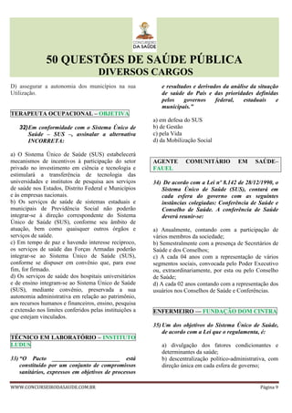 50 QUESTÕES DE SAÚDE PÚBLICA
DIVERSOS CARGOS
WWW.CONCURSEIRODASAUDE.COM.BR Página 9
D) assegurar a autonomia dos municípios na sua
Utilização.
TERAPEUTA OCUPACIONAL – OBJETIVA
32)Em conformidade com o Sistema Único de
Saúde – SUS –, assinalar a alternativa
INCORRETA:
a) O Sistema Único de Saúde (SUS) estabelecerá
mecanismos de incentivos à participação do setor
privado no investimento em ciência e tecnologia e
estimulará a transferência de tecnologia das
universidades e institutos de pesquisa aos serviços
de saúde nos Estados, Distrito Federal e Municípios
e às empresas nacionais.
b) Os serviços de saúde de sistemas estaduais e
municipais de Previdência Social não poderão
integrar-se à direção correspondente do Sistema
Único de Saúde (SUS), conforme seu âmbito de
atuação, bem como quaisquer outros órgãos e
serviços de saúde.
c) Em tempo de paz e havendo interesse recíproco,
os serviços de saúde das Forças Armadas poderão
integrar-se ao Sistema Único de Saúde (SUS),
conforme se dispuser em convênio que, para esse
fim, for firmado.
d) Os serviços de saúde dos hospitais universitários
e de ensino integram-se ao Sistema Único de Saúde
(SUS), mediante convênio, preservada a sua
autonomia administrativa em relação ao patrimônio,
aos recursos humanos e financeiros, ensino, pesquisa
e extensão nos limites conferidos pelas instituições a
que estejam vinculados.
TÉCNICO EM LABORATÓRIO – INSTITUTO
LUDUS
33) “O Pacto _______________________ está
constituído por um conjunto de compromissos
sanitários, expressos em objetivos de processos
e resultados e derivados da análise da situação
de saúde do País e das prioridades definidas
pelos governos federal, estaduais e
municipais.”
a) em defesa do SUS
b) de Gestão
c) pela Vida
d) da Mobilização Social
AGENTE COMUNITÁRIO EM SAÚDE–
FAUEL
34) De acordo com a Lei nº 8.142 de 28/12/1990, o
Sistema Único de Saúde (SUS), contará em
cada esfera do governo com as seguintes
instâncias colegiadas: Conferência de Saúde e
Conselho de Saúde. A conferência de Saúde
deverá reunir-se:
a) Anualmente, contando com a participação de
vários membros da sociedade;
b) Semestralmente com a presença de Secretários de
Saúde e dos Conselhos;
c) A cada 04 anos com a representação de vários
segmentos sociais, convocada pelo Poder Executivo
ou, extraordinariamente, por esta ou pelo Conselho
de Saúde;
d) A cada 02 anos contando com a representação dos
usuários nos Conselhos de Saúde e Conferências.
ENFERMEIRO –– FUNDAÇÃO DOM CINTRA
35) Um dos objetivos do Sistema Único de Saúde,
de acordo com a Lei que o regulamenta, é:
a) divulgação dos fatores condicionantes e
determinantes da saúde;
b) descentralização político-administrativa, com
direção única em cada esfera de governo;
 