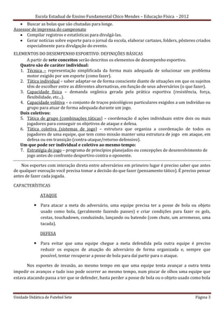 Escola Estadual de Ensino Fundamental Chico Mendes – Educação Física - 2012
    Buscar as bolas que são chutadas para longe.
Assessor de imprensa do campeonato
    Compilar registros e estatísticas para divulgá-las.
    Gerar notícias sobre esporte para o jornal da escola, elaborar cartazes, folders, pôsteres criados
      especialmente para divulgação do evento.
ELEMENTOS DO DESEMPENHO ESPORTIVO: DEFINIÇÕES BÁSICAS
      A partir de sete conceitos serão descritos os elementos de desempenho esportivo.
   Quatro são de caráter individual:
   1. Técnica – representação simplificada da forma mais adequada de solucionar um problema
      motor exigido por um esporte (como fazer).
   2. Tática individual – saber adaptar-se de forma consciente diante de situações em que os sujeitos
      têm de escolher entre as diferentes alternativas, em função de seus adversários (o que fazer).
   3. Capacidade física – demanda orgânica gerada pela prática esportiva (resistência, força,
      flexibilidade, etc...).
   4. Capacidade volitiva – o conjunto de traços psicológicos particulares exigidos a um indivíduo ou
      grupo para atuar de forma adequada durante um jogo.
   Dois coletivos:
   5. Tática de grupo (combinações táticas) – coordenação d ações individuais entre dois ou mais
      jogadores para conseguir os objetivos de ataque e defesa.
   6. Tática coletiva (sistemas de jogo) – estrutura que organiza a coordenação de todos os
      jogadores de uma equipe, que tem como missão manter uma estrutura de jogo em ataque, em
      defesa ou em transição (contra-ataque/retorno defensivo).
   Um que pode ser individual e coletivo ao mesmo tempo:
   7. Estratégia de jogo – programa de princípios planejados ou concepções de desenvolvimento de
      jogo antes do confronto desportivo contra o oponente.

    Nos esportes com interação direta entre adversários em primeiro lugar é preciso saber que antes
de qualquer execução você precisa tomar a decisão do que fazer (pensamento tático). É preciso pensar
antes de fazer cada jogada.

CAPACTERÍSTICAS

              ATAQUE

            Para atacar a meta do adversário, uma equipe precisa ter a posse de bola ou objeto
             usado como bola, (geralmente fazendo passes) e criar condições para fazer os gols,
             cestas, touchadown, conduzindo, lançando ou batendo (com chute, um arremesso, uma
             tacada).

              DEFESA

            Para evitar que uma equipe chegue a meta defendida pela outra equipe é preciso
             reduzir os espaços de atuação do adversário de forma organizada e, sempre que
             possível, tentar recuperar a posse de bola para daí partir para o ataque.

       Nos esportes de invasão, ao mesmo tempo em que uma equipe tenta avançar a outra tenta
impedir os avanços e tudo isso pode ocorrer ao mesmo tempo, num piscar de olhos uma equipe que
estava atacando passa a ter que se defender, basta perder a posse de bola ou o objeto usado como bola



Unidade Didática de Futebol Sete                                                               Página 3
 