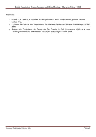 Escola Estadual de Ensino Fundamental Chico Mendes – Educação Física - 2012




   

      Lições do Rio Grande: livro do professor/ Secretaria do Estado da Educação. Porto Alegre: SE/DP,
       2009.
      Referenciais Curriculares de Estado do Rio Grande do Sul: Linguagens, Códigos e suas
       Tecnologias/ Secretaria de Estado da Educação. Porto Alegre: SE/DP, 2009.




Unidade Didática de Futebol Sete                                                               Página 6
 