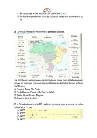 (C) Ele vencerá se ocupar as casas com os números 3 ou 12.
   (D) Ele ficará empatado com Diana se ocupar as casas com os números 5 ou
       18.




25 – Observe o mapa que representa os Estados Brasileiros.




- de acordo com as informações apresentadas no mapa, quais estados poderiam
compor um quadro de ordens dividido em Classes das Unidades Simples e Classe
dos Milhares;
(A) Roraima, Acre e São Paulo
(B) Santa Catarina, Paraná e Rio Grande do Sul
(C) Goiás, Minas Gerais e Alagoas
(D) Roraima, Amapá e Acre.

26 – Partindo do número 34.287, podemos aproximar para a unidade de milhar
mais próxima, ou seja:
   (A) 34000
   (B) 35000
   (C) 34500
   (D) 34200
 