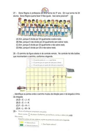 27 - Dona Regina é professora de uma turma do 5º ano. Em sua turma há 24
alunos. Dona Regina queria fazer 5 filas iguais. Isso seria possível?




   (A) Sim, porque 5 divide por 24 igualmente e sobra resto.
   (B) Não, porque 5 não divide por 24 igualmente sem sobrar resto.
   (C) Sim, porque 5 divide por 25 igualmente e não sobra resto.
   (D) Não, porque 5 divide por 25 e não sobra resto.

28 – O carrinho da figura abaixo é de controle remoto. No controle há três botões
que movimentam o carrinho, conforme a legenda.




_ Identifique os pontos onde o carrinho mudou de direção para ir da largada à linha
de chegada.
    (A) D – E – J – K
    (B) D – E – I – K
    (C) F – G – H – I
    (D) K – L – M – N
29 –
 