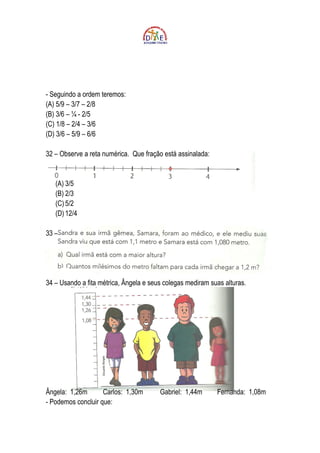 - Seguindo a ordem teremos:
(A) 5/9 – 3/7 – 2/8
(B) 3/6 – ¼ - 2/5
(C) 1/8 – 2/4 – 3/6
(D) 3/6 – 5/9 – 6/6

32 – Observe a reta numérica. Que fração está assinalada:


   (A) 3/5
   (B) 2/3
   (C) 5/2
   (D) 12/4

33 –




34 – Usando a fita métrica, Ângela e seus colegas mediram suas alturas.




Ângela: 1,26m       Carlos: 1,30m       Gabriel: 1,44m      Fernanda: 1,08m
- Podemos concluir que:
 