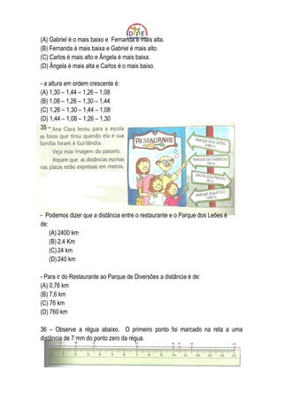 (A) Gabriel é o mais baixo e Fernanda é mais alta.
(B) Fernanda é mais baixa e Gabriel é mais alto.
(C) Carlos é mais alto e Ângela é mais baixa.
(D) Ângela é mais alta e Carlos é o mais baixo.

- a altura em ordem crescente é:
(A) 1,30 – 1,44 – 1,26 – 1,08
(B) 1,08 – 1,26 – 1,30 – 1,44
(C) 1,26 – 1,30 – 1,44 – 1,08
(D) 1,44 – 1,08 – 1,26 – 1,30
35 –




- Podemos dizer que a distância entre o restaurante e o Parque dos Leões é
de:
    (A) 2400 km
    (B) 2,4 Km
    (C) 24 km
    (D) 240 km

- Para ir do Restaurante ao Parque de Diversões a distância é de:
(A) 0,76 km
(B) 7,6 km
(C) 76 km
(D) 760 km

36 – Observe a régua abaixo. O primeiro ponto foi marcado na reta a uma
distância de 7 mm do ponto zero da régua.
 