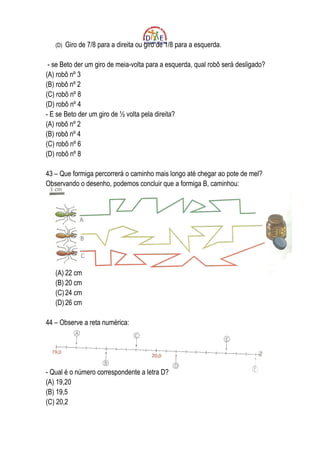 (D)   Giro de 7/8 para a direita ou giro de 1/8 para a esquerda.

 - se Beto der um giro de meia-volta para a esquerda, qual robô será desligado?
(A) robô nº 3
(B) robô nº 2
(C) robô nº 8
(D) robô nº 4
- E se Beto der um giro de ½ volta pela direita?
(A) robô nº 2
(B) robô nº 4
(C) robô nº 6
(D) robô nº 8

43 – Que formiga percorrerá o caminho mais longo até chegar ao pote de mel?
Observando o desenho, podemos concluir que a formiga B, caminhou:




   (A) 22 cm
   (B) 20 cm
   (C) 24 cm
   (D) 26 cm

44 – Observe a reta numérica:




- Qual é o número correspondente a letra D?
(A) 19,20
(B) 19,5
(C) 20,2
 