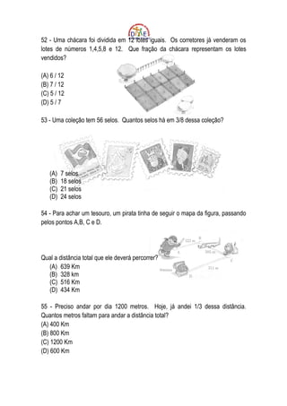 52 - Uma chácara foi dividida em 12 lotes iguais. Os corretores já venderam os
lotes de números 1,4,5,8 e 12. Que fração da chácara representam os lotes
vendidos?

(A) 6 / 12
(B) 7 / 12
(C) 5 / 12
(D) 5 / 7

53 - Uma coleção tem 56 selos. Quantos selos há em 3/8 dessa coleção?




   (A)   7 selos
   (B)   18 selos
   (C)   21 selos
   (D)   24 selos

54 - Para achar um tesouro, um pirata tinha de seguir o mapa da figura, passando
pelos pontos A,B, C e D.




Qual a distância total que ele deverá percorrer?
  (A) 639 Km
  (B) 328 km
  (C) 516 Km
  (D) 434 Km

55 - Preciso andar por dia 1200 metros. Hoje, já andei 1/3 dessa distância.
Quantos metros faltam para andar a distância total?
(A) 400 Km
(B) 800 Km
(C) 1200 Km
(D) 600 Km
 