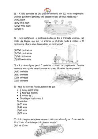 56 – A volta completa de uma pista de atletismo tem 500 m de comprimento.
Quantos quilômetros percorreu uma pessoa que deu 24 voltas nessa pista?
(A) 13.000 m
(B) 12 Km e 200m
(C) 120 Km e 100m
(D) 1200 m


57 – Num apartamento , a distância do chão ao teto é chamada pé-direito. No
prédio da Márcia, que tem 18 andares, o pé-direito mede 2 metros e 80
centímetros. Qual a altura desse prédio, em centímetros?

(A) 5040 centímetros
(B) 3040 centímetros
(C) 540 centímetros
(D)1800 centímetros

58 – A ponte da figura “pesa” 5 toneladas por metro de comprimento. Quantas
toneladas tem a ponte, sabendo-se que ela possui 18 metros de comprimento?
(A) 80 toneladas
(B) 50 toneladas
(C) 95 toneladas
(D) 90 toneladas

59 – Qual é a idade de Ricardo, sabendo-se que:
   • É menor que 50 anos;
   • É maior que 30 anos;
   • É múltiplo de 7;
   • Dividida por 3 deixa resto 1
   Ricardo tem:
   (A) 35 anos
   (B) 42 anos
   (C) 49 anos
   (D) 37 anos

60 - João chegou à estação de trem no horário marcado na figura. O trem saiu ás
11 h 15 min. Quanto tempo João ficou na estação?
(A) 1 h e 10 min
 