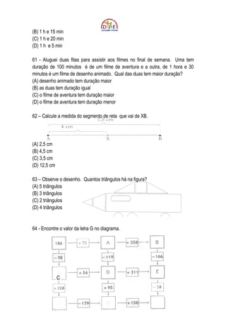 (B) 1 h e 15 min
(C) 1 h e 20 min
(D) 1 h e 5 min

61 - Aluguei duas fitas para assistir aos filmes no final de semana. Uma tem
duração de 100 minutos é de um filme de aventura e a outra, de 1 hora e 30
minutos é um filme de desenho animado. Qual das duas tem maior duração?
(A) desenho animado tem duração maior
(B) as duas tem duração igual
(C) o filme de aventura tem duração maior
(D) o filme de aventura tem duração menor

62 – Calcule a medida do segmento de reta que vai de XB.




(A) 2,5 cm
(B) 4,5 cm
(C) 3,5 cm
(D) 12,5 cm

63 – Observe o desenho. Quantos triângulos há na figura?
(A) 5 triângulos
(B) 3 triângulos
(C) 2 triângulos
(D) 4 triângulos


64 - Encontre o valor da letra G no diagrama.




              C
 