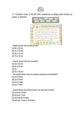 71 - Complete o texto O DIA DE CAIO, substituindo os relógios pelos horários do
quadro. E responda:




- Quanto tempo Caio dorme por dia?
(A) 8h e 20 min
(B) 7h e 10 min
(C) 8h e 10 min
(D) 7h e 15 min

- Quanto tempo Caio fica na escola?
(A) 2h e 30 min
(B) 4h e 30 min
(C) 4h
(D) 3h e 30 min
- Por quanto tempo Caio lê e assiste a programas de televisão?
(A) por 5 horas
(B) por 3 horas
(C) por 2 horas
(D) por 1 hora

- Quanto tempo Caio demora para ir de casa até a escola?
(A) ele leva 2 horas
(B) ele leva 1 hora
(C) ele leva 30 minutos
(D) ele leva 1 hora e 15 minutos
 