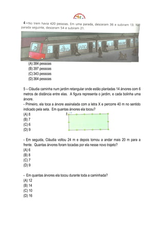 4–




     (A) 384 pessoas
     (B) 397 pessoas
     (C) 343 pessoas
     (D) 364 pessoas

5 – Cláudia caminha num jardim retangular onde estão plantadas 14 árvores com 6
metros de distância entre elas. A figura representa o jardim, e cada bolinha uma
árvore.
- Primeiro, ela toca a árvore assinalada com a letra X e percorre 40 m no sentido
indicado pela seta. Em quantas árvores ela tocou?
(A) 8
(B) 7
(C) 6
(D) 9

- Em seguida, Cláudia voltou 24 m e depois tornou a andar mais 20 m para a
frente. Quantas árvores foram tocadas por ela nesse novo trajeto?
(A) 6
(B) 8
(C) 7
(D) 9

- Em quantas árvores ela tocou durante toda a caminhada?
(A) 12
(B) 14
(C) 10
(D) 16
 