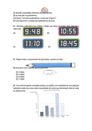 (A) elas têm quantidades diferentes de quadradinhos.
(B) as duas têm 4 quadradinhos.
(C)a figura 1 tem dois quadradinhos a mais que a figura 2.
(D) Uma figura tem a metade dos quadradinhos da outra.

84 - Assinale a alternativa que contém o relógio que indica um horário entre meio-dia e
meia-noite:

(A)                                          (B)




(C)                                           (D)




85 - Regina mediu o comprimento do lápis abaixo, usando um clipe:



Ela encontrou como medida, aproximadamente:

      (A) 2 clipes
      (B) 4 clipes
      (C) 6 clipes
      (D) 7 clipes


86 - Um jornal de grande circulação publicou um gráfico com resultados de uma pesquisa
realizada a cada cinco anos sobre a quantidade de navios que derramaram óleo em cada
um desses anos.
 