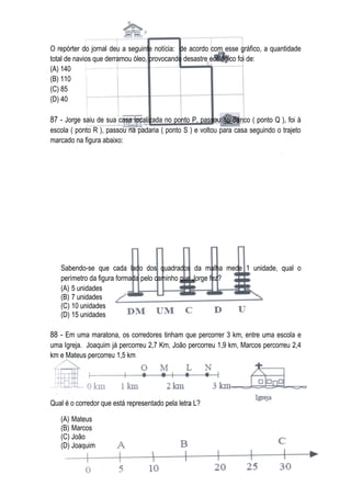 O repórter do jornal deu a seguinte notícia: de acordo com esse gráfico, a quantidade
total de navios que derramou óleo, provocando desastre ecológico foi de:
(A) 140
(B) 110
(C) 85
(D) 40

87 - Jorge saiu de sua casa localizada no ponto P, passou no Banco ( ponto Q ), foi à
escola ( ponto R ), passou na padaria ( ponto S ) e voltou para casa seguindo o trajeto
marcado na figura abaixo:




   Sabendo-se que cada lado dos quadrados da malha mede 1 unidade, qual o
   perímetro da figura formada pelo caminho que Jorge fez?
   (A) 5 unidades
   (B) 7 unidades
   (C) 10 unidades
   (D) 15 unidades

88 - Em uma maratona, os corredores tinham que percorrer 3 km, entre uma escola e
uma Igreja. Joaquim já percorreu 2,7 Km, João percorreu 1,9 km, Marcos percorreu 2,4
km e Mateus percorreu 1,5 km




Qual é o corredor que está representado pela letra L?

   (A) Mateus
   (B) Marcos
   (C) João
   (D) Joaquim
 
