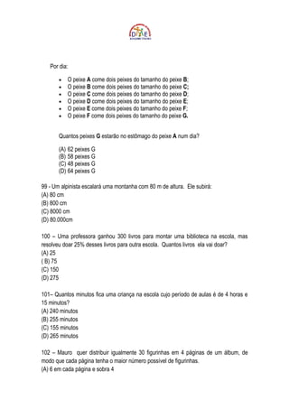 Por dia:

       •   O peixe A come dois peixes do tamanho do peixe B;
       •   O peixe B come dois peixes do tamanho do peixe C;
       •   O peixe C come dois peixes do tamanho do peixe D;
       •   O peixe D come dois peixes do tamanho do peixe E;
       •   O peixe E come dois peixes do tamanho do peixe F;
       •   O peixe F come dois peixes do tamanho do peixe G.


       Quantos peixes G estarão no estômago do peixe A num dia?

       (A) 62 peixes G
       (B) 58 peixes G
       (C) 48 peixes G
       (D) 64 peixes G

99 - Um alpinista escalará uma montanha com 80 m de altura. Ele subirá:
(A) 80 cm
(B) 800 cm
(C) 8000 cm
(D) 80.000cm

100 – Uma professora ganhou 300 livros para montar uma biblioteca na escola, mas
resolveu doar 25% desses livros para outra escola. Quantos livros ela vai doar?
(A) 25
( B) 75
(C) 150
(D) 275

101– Quantos minutos fica uma criança na escola cujo período de aulas é de 4 horas e
15 minutos?
(A) 240 minutos
(B) 255 minutos
(C) 155 minutos
(D) 265 minutos

102 – Mauro quer distribuir igualmente 30 figurinhas em 4 páginas de um álbum, de
modo que cada página tenha o maior número possível de figurinhas.
(A) 6 em cada página e sobra 4
 