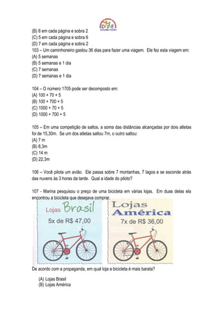 (B) 8 em cada página e sobra 2
(C) 5 em cada página e sobra 6
(D) 7 em cada página e sobra 2
103 – Um caminhoneiro gastou 36 dias para fazer uma viagem. Ele fez esta viagem em:
(A) 5 semanas
(B) 5 semanas e 1 dia
(C) 7 semanas
(D) 7 semanas e 1 dia

104 – O número 1705 pode ser decomposto em:
(A) 100 + 70 + 5
(B) 100 + 700 + 5
(C) 1000 + 70 + 5
(D) 1000 + 700 + 5

105 – Em uma competição de saltos, a soma das distâncias alcançadas por dois atletas
foi de 15,30m. Se um dos atletas saltou 7m, o outro saltou:
(A) 7 m
(B) 8,3m
(C) 14 m
(D) 22,3m

106 – Você pilota um avião. Ele passa sobre 7 montanhas, 7 lagos e se esconde atrás
das nuvens às 3 horas da tarde. Qual a idade do piloto?

107 - Marina pesquisou o preço de uma bicicleta em várias lojas. Em duas delas ela
encontrou a bicicleta que desejava comprar.




De acordo com a propaganda, em qual loja a bicicleta é mais barata?

   (A) Lojas Brasil
   (B) Lojas América
 
