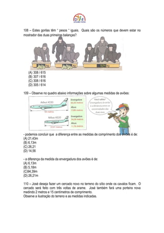 108 – Estes gorilas têm “ pesos “ iguais. Quais são os números que devem estar no
mostrador das duas primeiras balanças?




   (A) 308 / 615
   (B) 307 / 616
   (C) 308 / 616
   (D) 305 / 614

109 – Observe no quadro abaixo informações sobre algumas medidas de aviões:




- podemos concluir que a diferença entre as medidas de comprimento dos aviões é de:
(A) 21,43m
(B) 6,13m
(C) 26,21
(D) 14,56

- a diferença da medida da envergadura dos aviões é de:
(A) 6,13m
(B) 5,18m
(C)94,39m
(D) 26,21m

110 – José deseja fazer um cercado novo no terreno do sítio onde os cavalos ficam. O
cercado será feito com três voltas de arame. José também fará uma porteira nova
medindo 2 metros e 15 centímetros de comprimento.
Observe a ilustração do terreno e as medidas indicadas.
 