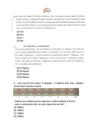 6–




     (A) 12m
     (B) 36 m
     (C) 6 m
     (D) 24m

7–




     (A) 27 degraus
     (B) 28 degraus
     (C) 25 degraus
     (D) 24 degraus

8 – Uma linha de trem possui 15 estações. A distância entre duas estações
consecutivas é sempre a mesma.




- Sabe-se que a distância entre a segunda e a sétima estações é de 6 km.
- qual é o comprimento total, em metro, dessa linha de trem?
(A) 16800m
(B) 15800m
(C) 14800m
(D) 18600m
 
