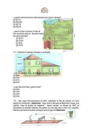 - quantos metros de arame José precisará para cercar o terreno?
(A) 20,7 m
(B) 429,30m
(C) 427,15
(D) 402,35

- José foi à loja e comprou 9 rolos de
50m de arame cada um. Quantos metros
de arame sobrarão?
    (A) 20,7m
    (B) 18,5m
    (C) 22,5
    (D) 35,23


111 – Observe as medidas indicadas na ilustração:




- qual é a altura da casa: do chão até a pontinha do telhado?
(A) 6,0m
(B) 7,9m
(C) 5,7m
(D) 6,9m

- a que altura do chão o gatinho está?
(A) 6,9m
(B) 7,9m
(C) 6,0m
(D) 5,0m

112 – Nos Jogos Pan-americanos de 2007, realizados no Rio de Janeiro, um novo
esporte foi introduzido, o Badminton. Esse nome é derivado de Badminton House, que
significa “casa de duques da Inglaterra”. Nessa mansão, na década de 1870, os
convidados se divertiam batendo uma peteca de uma lado para o outro com raquetes.
Calcule o perímetro da quadra retangular para os jogos de Badminton:
 